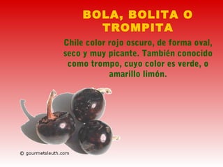 BOLA, BOLITA O
TROMPITA
Chile color rojo oscuro, de forma oval,
seco y muy picante. También conocido
como trompo, cuyo color es verde, o
amarillo limón.
 