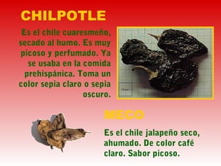 CHILPOTLE
Es el chile cuaresmeño,
secado al humo. Es muy
picoso y perfumado. Ya
se usaba en la comida
prehispánica. Toma un
color sepia claro o sepia
oscuro.
MECO
Es el chile jalapeño seco,
ahumado. De color café
claro. Sabor picoso.
 