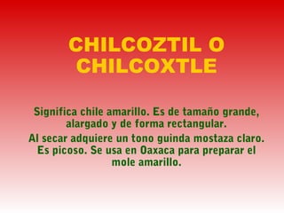 CHILCOZTIL O
CHILCOXTLE
Significa chile amarillo. Es de tamaño grande,
alargado y de forma rectangular.
Al secar adquiere un tono guinda mostaza claro.
Es picoso. Se usa en Oaxaca para preparar el
mole amarillo.
 