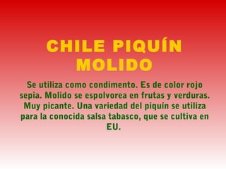 CHILE PIQUÍN
MOLIDO
Se utiliza como condimento. Es de color rojo
sepia. Molido se espolvorea en frutas y verduras.
Muy picante. Una variedad del piquín se utiliza
para la conocida salsa tabasco, que se cultiva en
EU.
 