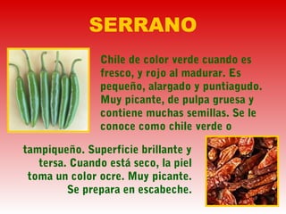 SERRANO
Chile de color verde cuando es
fresco, y rojo al madurar. Es
pequeño, alargado y puntiagudo.
Muy picante, de pulpa gruesa y
contiene muchas semillas. Se le
conoce como chile verde o
tampiqueño. Superficie brillante y
tersa. Cuando está seco, la piel
toma un color ocre. Muy picante.
Se prepara en escabeche.
 