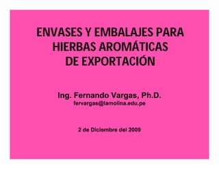 ENVASES Y EMBALAJES PARA 
HIERBAS AROMÁTICAS 
DE EXPORTACIÓN 
Ing. Fernando Vargas, Ph.D. 
fervargas@lamolina.edu.pe 
2 de Diciembre del 2009 
 