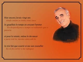Hier encore j'avais vingt ans  Ainda ontem eu tinha vinte anos  Je gaspillais le temps en croyant l'arreter  Eu desperdiçava o tempo acreditando que o pararia et pour le retenir, même le devancer  e para retê-lo, mesmo antecedê-lo   Je n'ai fait que courrir et me suis essoufler  Eu só fiz correr e me sufoquei 