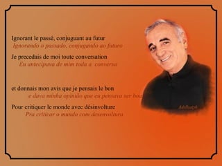 Ignorant le passé, conjuguant au futur  Ignorando o passado, conjugando ao futuro Je precedais de moi toute conversation  Eu antecipava de mim toda a  conversa et donnais mon avis que je pensais le bon  e dava minha opinião que eu pensava ser boa Pour critiquer le monde avec désinvolture  Pra criticar o mundo com desenvoltura  