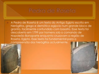    A Pedra de Roseta é um texto do Antigo Egipto escrito em
    hieróglifos, grego e demótico egípcio num grande bloco de
    granito, facilmente confundido com basalto. Esse texto foi
    descoberto em 1799 por homens sob o comando de
    Napoleão Bonaparte enquanto cruzavam a região de
    Roseta, Egipto. Esse texto foi fundamental para a
    compreensão dos hieróglifos actualmente.
 