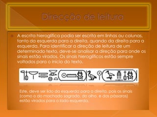    A escrita hieroglífica podia ser escrita em linhas ou colunas,
    tanto da esquerda para a direita, quando da direita para a
    esquerda. Para identificar a direção de leitura de um
    determinado texto, deve-se analisar a direção para onde os
    sinais estão virados. Os sinais hieroglíficos estão sempre
    voltados para o início do texto.




     Este, deve ser lido da esquerda para a direita, pois os sinais
     (como o do machado sagrado, do olho, e dos pássaros)
     estão virados para o lado esquerda.
 