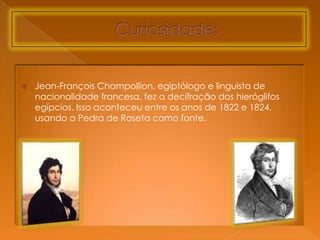    Jean-François Champollion, egiptólogo e linguista de
    nacionalidade francesa, fez a decifração dos hieróglifos
    egípcios. Isso aconteceu entre os anos de 1822 e 1824,
    usando a Pedra de Roseta como fonte.
 