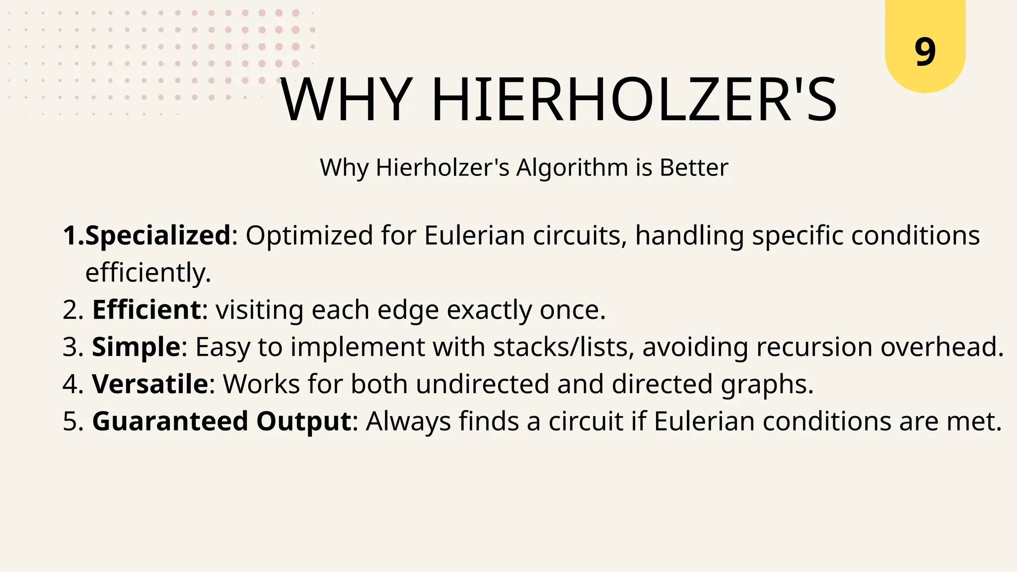 9
WHY HIERHOLZER'S
1.Specialized: Optimized for Eulerian circuits, handling specific conditions
efficiently.
2. Efficient: visiting each edge exactly once.
3. Simple: Easy to implement with stacks/lists, avoiding recursion overhead.
4. Versatile: Works for both undirected and directed graphs.
5. Guaranteed Output: Always finds a circuit if Eulerian conditions are met.
Why Hierholzer's Algorithm is Better
 