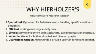 9
WHY HIERHOLZER'S
1.Specialized: Optimized for Eulerian circuits, handling specific conditions
efficiently.
2. Efficient: visiting each edge exactly once.
3. Simple: Easy to implement with stacks/lists, avoiding recursion overhead.
4. Versatile: Works for both undirected and directed graphs.
5. Guaranteed Output: Always finds a circuit if Eulerian conditions are met.
Why Hierholzer's Algorithm is Better
 