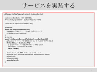 `ӥgװ
public class HceNdefTagSample extends HostApduService {
static enum CardStatus { INIT, SELECTED }
final static byte[] SUCCESS = {(byte) 0x90, (byte) 0x00 };
CardStatus mCardStatus = CardStatus.INIT;
@Override
public void onDeactivated(int arg0) {
// Reader xȡ API ӳ
mCardStatus = CardStatus.INIT;
}
@Override
public byte[] processCommandApdu(byte[] cmd, Bundle arg1) {
// Reader 饳ޥɤŤȡ API ӳ
if(mCardStatus == CardStatus.INIT){
// Υޥ == SELECT AID ˤ 9000 򷵤
mCardStatus = CardStatus.SELECTED;
return SUCCESS;
}
// ޥɤ 9000 Ĥƥ෵
ByteBuffer buf = ByteBuffer.allocate(cmd.length+SUCCESS.length);
buf.put(cmd);
buf.put(SUCCESS);
return buf.array();
}
}

11

 