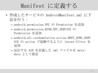 Manifest ˶x
? ɤ`ӥ AndroidManifest.xml 
ӛФ
C android.permission.NFC  Permission ׷
C android.permission.BIND_NFC_SERVICE 
Permission ׷
C android.nfc.cardemulation.action.HOST_APDU_SERV
ICE  action Ӥ褦 intent-filter 
׷
C ꤹ AID x xml ե metadata Ȥָ

12

 
