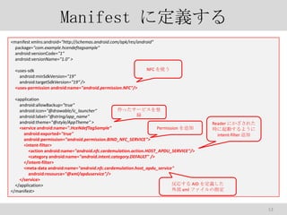 Manifest ˶x
<manifest xmlns:android="http://schemas.android.com/apk/res/android"
package="com.example.hcendeftagsample"
android:versionCode="1"
android:versionName="1.0" >
<uses-sdk
android:minSdkVersion="19"
android:targetSdkVersion="19" />
<uses-permission android:name="android.permission.NFC"/>

NFC ʹ

<application
android:allowBackup="true"
ä`ӥ
android:icon="@drawable/ic_launcher"
h
android:label="@string/app_name"
android:theme="@style/AppTheme" >
Reader ˤ줿
<service android:name=".HceNdefTagSample"
Permission ׷
rӤ褦
android:exported="true"
intent-filter ׷
android:permission="android.permission.BIND_NFC_SERVICE">
<intent-filter>
<action android:name="android.nfc.cardemulation.action.HOST_APDU_SERVICE"/>
<category android:name="android.intent.category.DEFAULT" />
</intent-filter>
<meta-data android:name="android.nfc.cardemulation.host_apdu_service"
android:resource="@xml/apduservice"/>
</service>
ꤹ AID x
</application>
ⲿ xml եָ
</manifest>

13

 