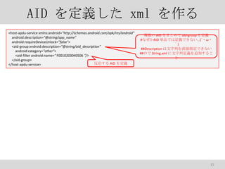 AID x xml 
<host-apdu-service xmlns:android="http://schemas.android.com/apk/res/android"
android:description="@string/app_name"
android:requireDeviceUnlock="false">
<aid-group android:description="@string/aid_description"
android:category="other">
<aid-filter android:name=" F0010203040506 "/>
</aid-group>
ꤹ AID x
</host-apdu-service>

} AID ޤȤ aid-group x
#ʤAID gƷǤ϶xǤʤ(???
)
##Description ФֱָǤʤ
##Τ String.xml жx׷Ӥ뤳


15

 