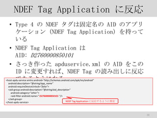 NDEF Tag Application ˷
? Type 4  NDEF Ϲ̶ AID Υץ
` (NDEF Tag Application) ֤ä

? NDEF Tag Application 
AID: D2760000850101
? ää apduservice.xml  AID 򤳤
ID ˉСNDEF Tag i߳˷
Ǥ褦ˤʤ
<host-apdu-service xmlns:android="http://schemas.android.com/apk/res/android"
android:description="@string/app_name"
android:requireDeviceUnlock="false">
<aid-group android:description="@string/aid_description"
android:category="other">
<aid-filter android:name=" D2760000850101 "/>
</aid-group>
NDEF Tag Application ˷ꤹ褦ָ
</host-apdu-service>

19

 