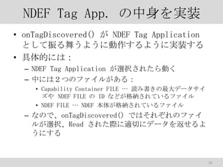NDEF Tag App. gװ
? onTagDiscovered()  NDEF Tag Application
Ȥ褦褦˄褦ˌgװ
? Ĥˤϣ
C NDEF Tag Application xk줿Ӥ
C ФˤϣĤΥե뤬룺
? Capability Container FILE  iߕǩ`
 NDEF FILE  ID ʤɤ{Ƥե
? NDEF FILE  NDEF 夬{Ƥե

C ʤΤǡonTagDiscovered() ǤϤ줾Υե
뤬xkRead 줿HmФ˥ǩ`򷵤
ˤ

20

 