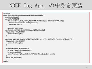 NDEF Tag App. gװ
@Override
public byte[] processCommandApdu(byte[] apdu, Bundle arg1) {
switch(mCardStatus){
case INIT: // ״B
if(checkCmd(apdu, CMD_SELECT_BY_DF) && checkData(apdu, strToHex(TAGAPP_AID))){
mCardStatus = CardStatus.TAGAPP_SELECTED;
return RES_SUCCESS;
}
return RES_NOTFOUND;
case TAGAPP_SELECTED: // NDEF TAG App. xk줿״B
if(apdu[INS] == INS_SELECT){
return selectFile(apdu);
}
case CCFILE_SELECTED: // CCFILE xk줿״B16ХȡͨŤ󥵥ȤƤ
if(apdu[INS] == INS_SELECT){
return selectFile(apdu);
}
if(apdu[INS] == INS_READ_BINARY){
int offset = apdu[P1]*256 + apdu[P2];
int length = apdu[LC];
return Arrays.copyOfRange(strToHex(CCFILE_DATA), offset, offset+length);
}
return RES_NOTFOUND;
// A

22

 