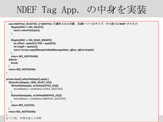 NDEF Tag App. gװ
case NDEFFILE_SELECTED: // NDEFFILE xk줿״B^2ХȤϥ NDEF Τ
if(apdu[INS] == INS_SELECT){
return selectFile(apdu);
}
if(apdu[INS] == INS_READ_BINARY){
int offset = apdu[P1]*256 + apdu[P2];
int length = apdu[LC];
return Arrays.copyOfRange(mNdefMessageData, offset, offset+length);
}
return RES_NOTFOUND;
default:
break;
}
return RES_NOTFOUND;
}
private byte[] selectFile(byte[] apdu) {
if(checkCmd(apdu, CMD_SELECT_EF)){
if(checkData(apdu, strToHex(CCFILE_EF))){
mCardStatus = CardStatus.CCFILE_SELECTED;
}
if(checkData(apdu, strToHex(NDEFFILE_EF))){
mCardStatus = CardStatus.NDEFFILE_SELECTED;
}
return RES_SUCCESS;
}
return RES_NOTFOUND;
}
// NxȤʡ

23

 