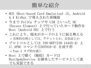 gʽB
? HCE (Host-based Card Emulation) ϡAndroid
4.4 KitKat ǌ뤵줿C
? ޤ FeilCa åפ UIM Ȥä SE
(Secure Element) ϤФäƤ`Ʉ
Host (Android OS) ϤФ
? ˤꡢĩ`ɤΤ褦褨
C ĤȤƤϡåȤȤT^Ȥ

? ץȥȤƤ ISO-DEP(ISO 14443-4) 
 APDU ޥ(ISO7816-4) 
C Type 4 ĤʸФ

? Host ϤǄӤMƣ`ɤ
HostApduService @Ф`ӥȤl
ǤgװǤ
4

 
