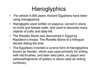 Hieroglyphics
• For almost 4,000 years, Ancient Egyptians have been
using hieroglyphics.
• Hieroglyphs were written on papyrus, carved in stone
on tomb and temple walls, and used to decorate many
objects of cultic and daily life.
• The Rosetta Stone was discovered in Egypt by
Napoleon’s troops. The Rosetta Stone id a trilingual
decree dating the time
• The Egyptians invented a cursive form of hieroglyphics
known as hieratic, which was used primarily for writing
with red brushes, and later reed pens, on papyri and
ostraca(fragments of pottery or stone used as writing
surfaces).
 