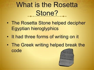 What is the Rosetta
Stone?
• The Rosetta Stone helped decipher
Egyptian hieroglyphics
• It had three forms of writing on it
• The Greek writing helped break the
code
 