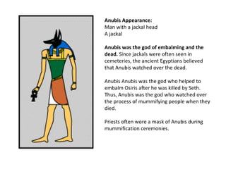Anubis Appearance:
Man with a jackal head
A jackal

Anubis was the god of embalming and the
dead. Since jackals were often seen in
cemeteries, the ancient Egyptians believed
that Anubis watched over the dead.

Anubis Anubis was the god who helped to
embalm Osiris after he was killed by Seth.
Thus, Anubis was the god who watched over
the process of mummifying people when they
died.

Priests often wore a mask of Anubis during
mummification ceremonies.
 