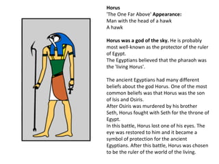 Horus
'The One Far Above' Appearance:
Man with the head of a hawk
A hawk

Horus was a god of the sky. He is probably
most well-known as the protector of the ruler
of Egypt.
The Egyptians believed that the pharaoh was
the 'living Horus'.

The ancient Egyptians had many different
beliefs about the god Horus. One of the most
common beliefs was that Horus was the son
of Isis and Osiris.
After Osiris was murdered by his brother
Seth, Horus fought with Seth for the throne of
Egypt.
In this battle, Horus lost one of his eyes. The
eye was restored to him and it became a
symbol of protection for the ancient
Egyptians. After this battle, Horus was chosen
to be the ruler of the world of the living.
 