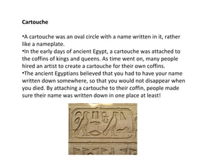 Cartouche

•A cartouche was an oval circle with a name written in it, rather
like a nameplate.
•In the early days of ancient Egypt, a cartouche was attached to
the coffins of kings and queens. As time went on, many people
hired an artist to create a cartouche for their own coffins.
•The ancient Egyptians believed that you had to have your name
written down somewhere, so that you would not disappear when
you died. By attaching a cartouche to their coffin, people made
sure their name was written down in one place at least!
 