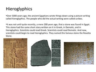 Hieroglyphics
•Over 5000 years ago, the ancient Egyptians wrote things down using a picture writing
called hieroglyphics. The people who did the actual writing were called scribes.

•It was not until quite recently, a mere 200 years ago, that a stone was found in Egypt.
This stone had the same short story written on it in Greek, in Demotic, and in
hieroglyphics. Scientists could read Greek. Scientists could read Demotic. And now,
scientists could begin to read hieroglyphics. They named this famous stone the Rosetta
Stone.
 