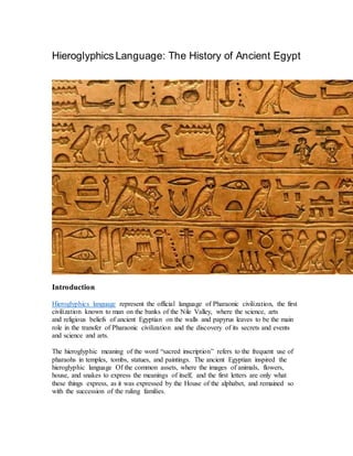 Hieroglyphics Language: The History of Ancient Egypt
Introduction
Hieroglyphics language represent the official language of Pharaonic civilization, the first
civilization known to man on the banks of the Nile Valley, where the science, arts
and religious beliefs of ancient Egyptian on the walls and papyrus leaves to be the main
role in the transfer of Pharaonic civilization and the discovery of its secrets and events
and science and arts.
The hieroglyphic meaning of the word “sacred inscription” refers to the frequent use of
pharaohs in temples, tombs, statues, and paintings. The ancient Egyptian inspired the
hieroglyphic language Of the common assets, where the images of animals, flowers,
house, and snakes to express the meanings of itself, and the first letters are only what
these things express, as it was expressed by the House of the alphabet, and remained so
with the succession of the ruling families.
 