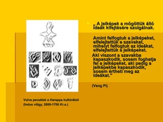 „  A jelképek a mögöttük álló ideák kifejtésére szolgálnak.  Amint felfogtuk a jelképeket, elfelejtettük a szavakat, mihelyt felfogtuk az ideákat, elfelejtettük a jelképeket.  Aki viszont a szavakba kapaszkodik, sosem foghatja fel a jelképeket, aki pedig a jelképekbe kapaszkodik, sosem értheti meg az ideákat.”  (Vang Pi) Vulva pecsétek a Harappa kultúrából (Indus völgy, 2600-1700 Kr.e.) 