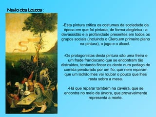 Navio dos Loucos  : -Esta pintura critica os costumes da sociedade da época em que foi pintada, de forma alegórica : a devassidão e a profanidade presentes em todos os grupos sociais (incluindo o Clero,em primeiro plano na pintura), o jogo e o álcool.  -Os protagonistas desta pintura são uma freira e um frade franciscano que se encontram tão distraídos, tentando fincar os dente num pedaço de comida pendurado por um fio, que nem reparam que um ladrão lhes vai roubar o pouco que lhes resta sobre a mesa. -Há que reparar também na caveira, que se encontra no meio da árvore, que provavelmente representa a morte. 