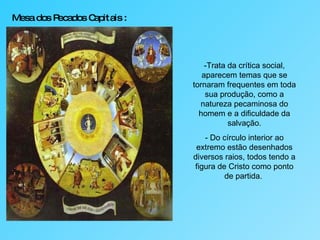 Mesa dos Pecados Capitais :   -Trata da crítica social, aparecem temas que se tornaram frequentes em toda sua produção, como a natureza pecaminosa do homem e a dificuldade da salvação. - Do círculo interior ao extremo estão desenhados diversos raios, todos tendo a figura de Cristo como ponto de partida.  