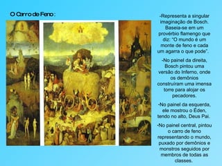 O Carro de Feno  : -Representa a singular imaginação de Bosch. Baseia-se em um provérbio flamengo que diz: “O mundo é um monte de feno e cada um agarra o que pode”.  -No painel da direita, Bosch pintou uma versão do Inferno, onde os demônios construíram uma imensa torre para alojar os pecadores. No painel da esquerda, ele mostrou o Éden, tendo no alto, Deus Pai.  No painel central, pintou o carro de feno representando o mundo, puxado por demônios e monstros seguidos por membros de todas as classes.  