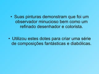 Suas pinturas demonstram que foi um observador minucioso bem como um refinado desenhador e colorista. Utilizou estes dotes para criar uma série de composições fantásticas e diabólicas. 