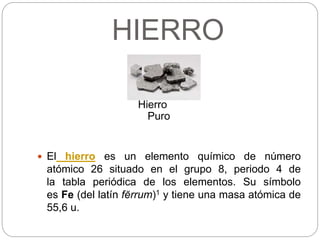 HIERRO
Hierro
Puro
 El hierro es un elemento químico de número
atómico 26 situado en el grupo 8, periodo 4 de
la tabla periódica de los elementos. Su símbolo
es Fe (del latín fĕrrum)1 y tiene una masa atómica de
55,6 u.
 