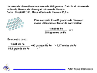 Un trozo de hierro tiene una masa de 400 gramos. Calcula el número de
moles de átomos de hierro y el número de átomos.
Datos: N = 6,022.1023
; Masa atómica de hierro = 55,8 u
Autor: Manuel Díaz Escalera
Para convertir los 400 gramos de hierro en
moles utilizamos el factor de conversión:
1 mol de Fe
55,8 gramos de Fe
= 1
En nuestro caso:
= 7,17 moles de Fe400 gramos de Fe
1 mol de Fe
55,8 gramos de Fe
 