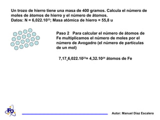 Un trozo de hierro tiene una masa de 400 gramos. Calcula el número de
moles de átomos de hierro y el número de átomos.
Datos: N = 6,022.1023
; Masa atómica de hierro = 55,8 u
Autor: Manuel Díaz Escalera
Paso 2 Para calcular el número de átomos de
Fe multiplicamos el número de moles por el
número de Avogadro (el número de partículas
de un mol)
7,17x6,022.1023
= 4,32.1024
átomos de Fe
 
