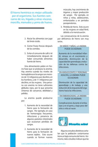 3.	 Ro­ciar los ali­men­tos con ju­go
de li­món áci­do.
4.	 Co­mer fru­tas fres­cas des­pués
de las co­mi­das.
5.	 Evi­tar el con­su­mo de ca­fé o té
in­me­dia­ta­men­te des­pués de
ha­ber con­su­mi­do ali­men­tos
fuen­te de hie­rro.
Una ali­men­ta­ción po­bre en hie­
rro ha­ce que se pro­duz­ca la ane­mia.
Hay ane­mia cuan­do los ni­ve­les de
he­mo­glo­bi­naenlasan­gresonme­no­
res de 12 mi­li­gra­mos por de­ci­li­tro, en
los hom­bres, y de 11 mi­li­gra­mos por
de­ci­li­tro, en las mu­je­res. Una per­so­
na con ane­mia no tie­ne su­fi­cien­tes
gló­bu­los ro­jos, por lo que pre­sen­ta
sín­to­mas de can­san­cio, de­bi­li­dad y
pa­li­dez.
La ane­mia pue­de pro­du­cir­se
por:
1.	 Au­men­to de la ne­ce­si­dad de
hie­rro pa­ra la for­ma­ción de
san­gre. Por ejem­plo, en ca­so
de he­mo­rra­gias fre­cuen­tes,
in­fec­cio­nes y pre­sen­cia de
al­gu­nos pa­rá­si­tos in­tes­ti­na­les
que oca­sio­nan pér­di­das de
san­gre.
2. 	Au­men­to de la ne­ce­si­dad de
hie­rro pa­ra la for­ma­ción de
nue­vos te­ji­dos. Es­to ocu­rre
cuan­do se for­man nue­vos
mús­cu­los, hay cre­ci­mien­to de
ór­ga­nos y ma­yor pro­duc­ción
de san­gre. Por ejem­plo, en
ni­ños y ni­ñas, ado­les­cen­tes,
em­ba­ra­za­das y en pe­río­dos
pos­o­pe­ra­to­rios.
3.	 Pér­di­da de hie­rro. Es­to ocu­rre
en las mu­je­res en edad fér­til,
de­bi­do a la mens­trua­ción.
Las con­se­cuen­cias de la ane­mia
por de­fi­cien­cia de hie­rro son muy
se­rias.
EN NI­ÑOS Y NI­ÑAS, LA ANE­MIA
PUE­DE OCA­SIO­NAR:
Au­men­to de la mor­ta­li­dad in­fan­
til, re­tra­so en el cre­ci­mien­to y
de­sa­rro­llo, dis­mi­nu­ción de la
ca­pa­ci­daddeapren­di­za­jeyre­duc­
ción de las defensas contra las
in­fec­cio­nes.
EN ADO­LES­CEN­TES Y PER­SO­NAS
ADUL­TAS, LA ANE­MIA PUE­DE
OCA­SIO­NAR:
Dis­mi­nu­ción de la ca­pa­ci­dad de
apren­di­za­je y de tra­ba­jo, y una
re­duc­cióndelares­pues­tadelor­ga­
nis­mo ha­cia las in­fec­cio­nes.
EN EM­BA­RA­ZA­DAS, LA ANE­MIA
PUE­DE OCA­SIO­NAR:
Com­pli­ca­cio­nes du­ran­te el em­ba­
ra­zo y en el par­to, y ba­jo pe­so del
ni­ño o ni­ña al na­cer.
Al­gu­noses­tu­diosdie­té­ti­cosse­ña­
lan que la po­bla­ción cos­ta­rri­cen­se
tie­neunba­jocon­su­modehie­rro. Asi­
mis­mo, ta­les es­tu­dios in­di­can que las
GUIAS ALIMENTARIAS PARA LA EDUCACION NUTRICIONAL EN COSTA RICA
El hie­rro he­mí­ni­co es me­jor uti­li­za­do
por el or­ga­nis­mo. Sus fuen­tes son:
car­ne de res, hí­ga­do y otras vís­ce­ras,
mor­ci­lla, me­nu­dos y ye­ma de hue­vo.
 