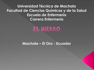 Universidad Técnica de Machala
Facultad de Ciencias Químicas y de la Salud
Escuela de Enfermería
Carrera Enfermería

EL HIERRO
Machala – El Oro - Ecuador

 