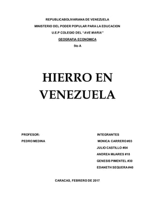 REPUBLICABOLIVARIANA DE VENEZUELA
MINISTERIO DEL PODER POPULAR PARA LA EDUCACION
U.E.P COLEGIO DEL “AVE MARIA”
GEOGRAFIA ECONOMICA
5to A
HIERRO EN
VENEZUELA
PROFESOR: INTEGRANTES
PEDRO MEDINA MONICA CARRERO #03
JULIO CASTILLO #04
ANDREA MIJARES #18
GENESIS PIMENTEL #30
EDANETH SEQUERA #40
CARACAS, FEBRERO DE 2017
 
