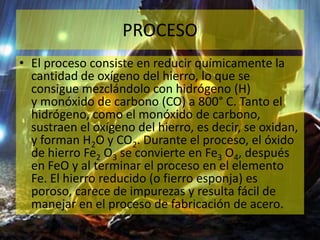 PROCESO
• El proceso consiste en reducir químicamente la
cantidad de oxígeno del hierro, lo que se
consigue mezclándolo con hidrógeno (H)
y monóxido de carbono (CO) a 800° C. Tanto el
hidrógeno, como el monóxido de carbono,
sustraen el oxígeno del hierro, es decir, se oxidan,
y forman H2O y CO2. Durante el proceso, el óxido
de hierro Fe2 O3 se convierte en Fe3 O4, después
en FeO y al terminar el proceso en el elemento
Fe. El hierro reducido (o fierro esponja) es
poroso, carece de impurezas y resulta fácil de
manejar en el proceso de fabricación de acero.
 