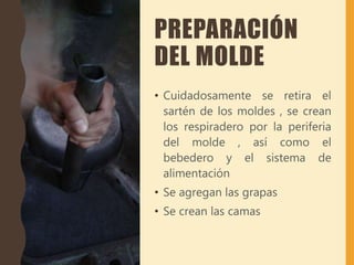 PREPARACIÓN
DEL MOLDE
• Cuidadosamente se retira el
sartén de los moldes , se crean
los respiradero por la periferia
del molde , así como el
bebedero y el sistema de
alimentación
• Se agregan las grapas
• Se crean las camas
 