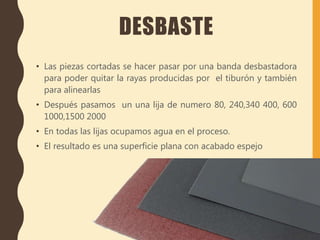 DESBASTE
• Las piezas cortadas se hacer pasar por una banda desbastadora
para poder quitar la rayas producidas por el tiburón y también
para alinearlas
• Después pasamos un una lija de numero 80, 240,340 400, 600
1000,1500 2000
• En todas las lijas ocupamos agua en el proceso.
• El resultado es una superficie plana con acabado espejo
 