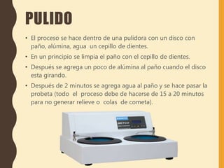 PULIDO
• El proceso se hace dentro de una pulidora con un disco con
paño, alúmina, agua un cepillo de dientes.
• En un principio se limpia el paño con el cepillo de dientes.
• Después se agrega un poco de alúmina al paño cuando el disco
esta girando.
• Después de 2 minutos se agrega agua al paño y se hace pasar la
probeta (todo el proceso debe de hacerse de 15 a 20 minutos
para no generar relieve o colas de cometa).
 