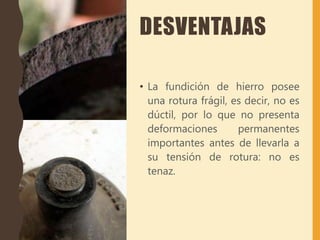 DESVENTAJAS
• La fundición de hierro posee
una rotura frágil, es decir, no es
dúctil, por lo que no presenta
deformaciones permanentes
importantes antes de llevarla a
su tensión de rotura: no es
tenaz.
 