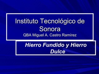 Instituto Tecnológico de Sonora QBA Miguel A. Castro Ramírez Hierro Fundido y Hierro Dulce 