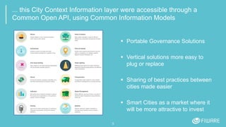 ... this City Context Information layer were accessible through a
Common Open API, using Common Information Models
 Portable Governance Solutions
 Vertical solutions more easy to
plug or replace
 Sharing of best practices between
cities made easier
 Smart Cities as a market where it
will be more attractive to invest
5
 
