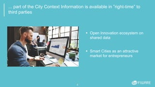... part of the City Context Information is available in ”right-time” to
third parties
 Open Innovation ecosystem on
shared data
 Smart Cities as an attractive
market for entrepreneurs
6
 