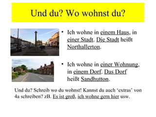 Und du? Wo wohnst du?
                    • Ich wohne in einem Haus, in
                      einer Stadt. Die Stadt heißt
                      Northallerton.

                    • Ich wohne in einer Wohnung,
                      in einem Dorf. Das Dorf
                      heißt Sandhutton.
Und du? Schreib wo du wohnst! Kannst du auch ‘extras’ von
4a schreiben? zB. Es ist groß, ich wohne gern hier usw.
 
