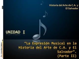 Historia del Arte de C.A. y
                                                         El Salvador




                      UNIDAD I

                              “La Expresión Musical en la
Por: Lourdes Calero




                           Historia del Arte de C.A. y El
                                               Salvador”.
                                               (Parte II)
 